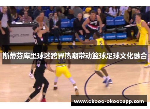 斯蒂芬库里球迷跨界热潮带动篮球足球文化融合