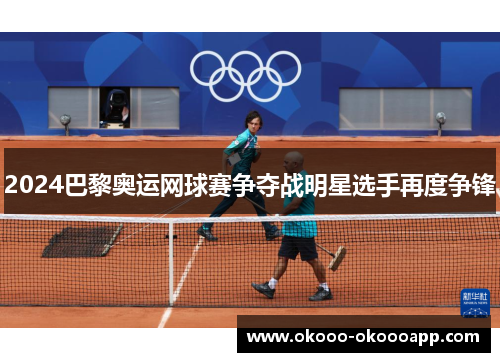 2024巴黎奥运网球赛争夺战明星选手再度争锋